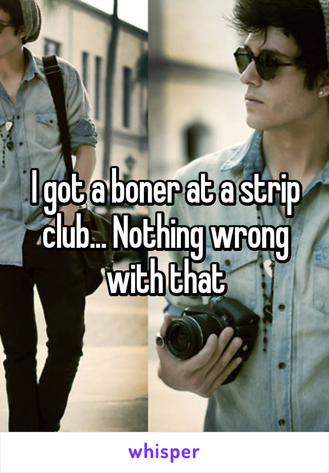 I got a boner at a strip club... Nothing wrong with that