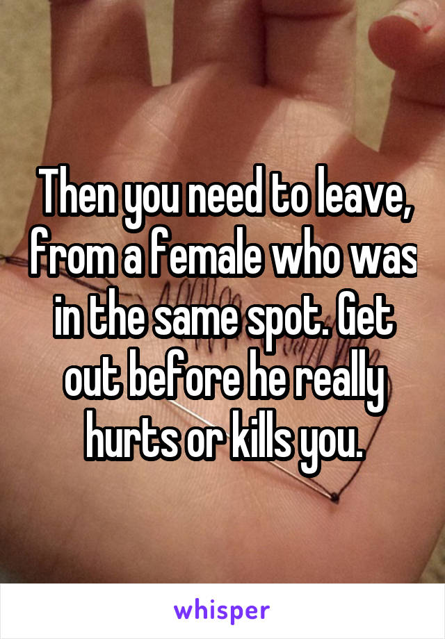 Then you need to leave, from a female who was in the same spot. Get out before he really hurts or kills you.