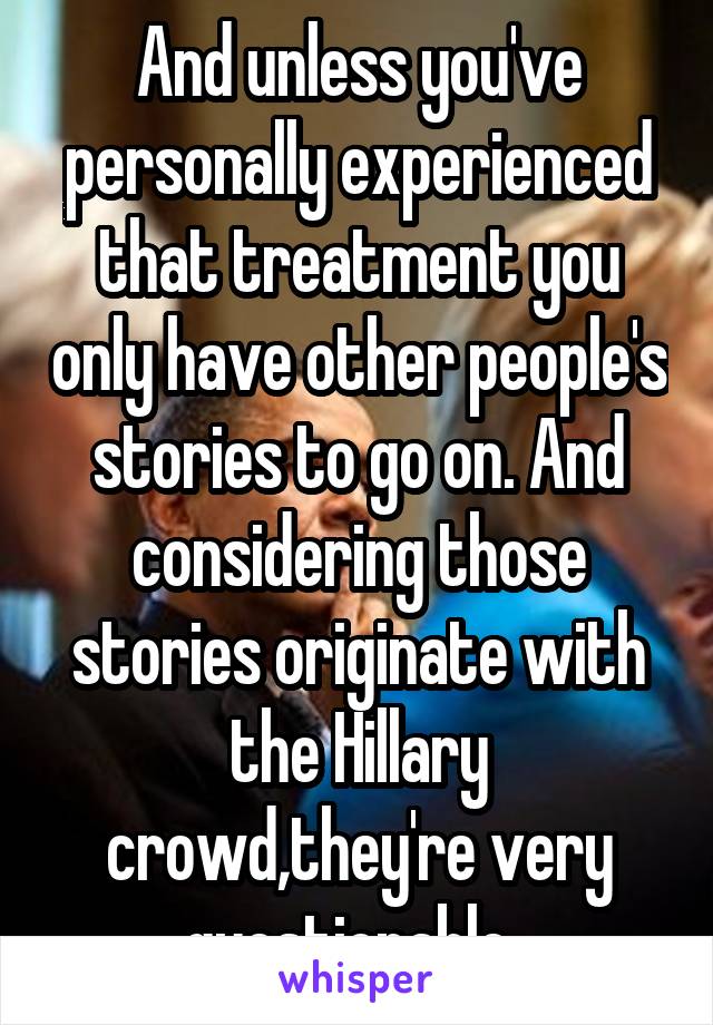 And unless you've personally experienced that treatment you only have other people's stories to go on. And considering those stories originate with the Hillary crowd,they're very questionable. 