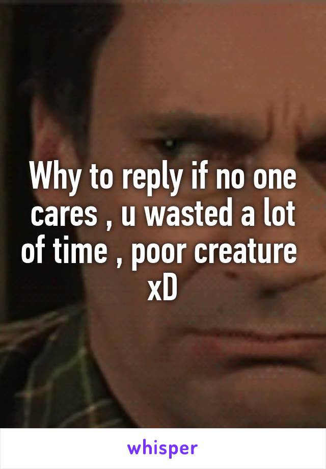 Why to reply if no one cares , u wasted a lot of time , poor creature  xD