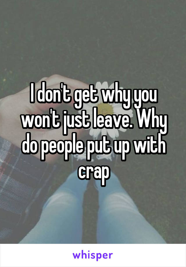 I don't get why you won't just leave. Why do people put up with crap