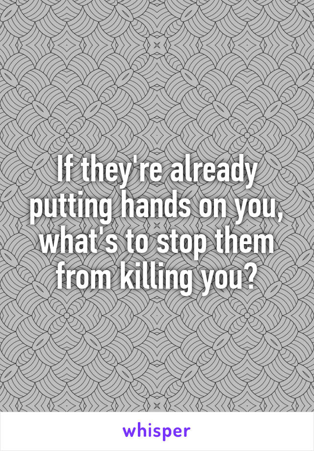 If they're already putting hands on you, what's to stop them from killing you?