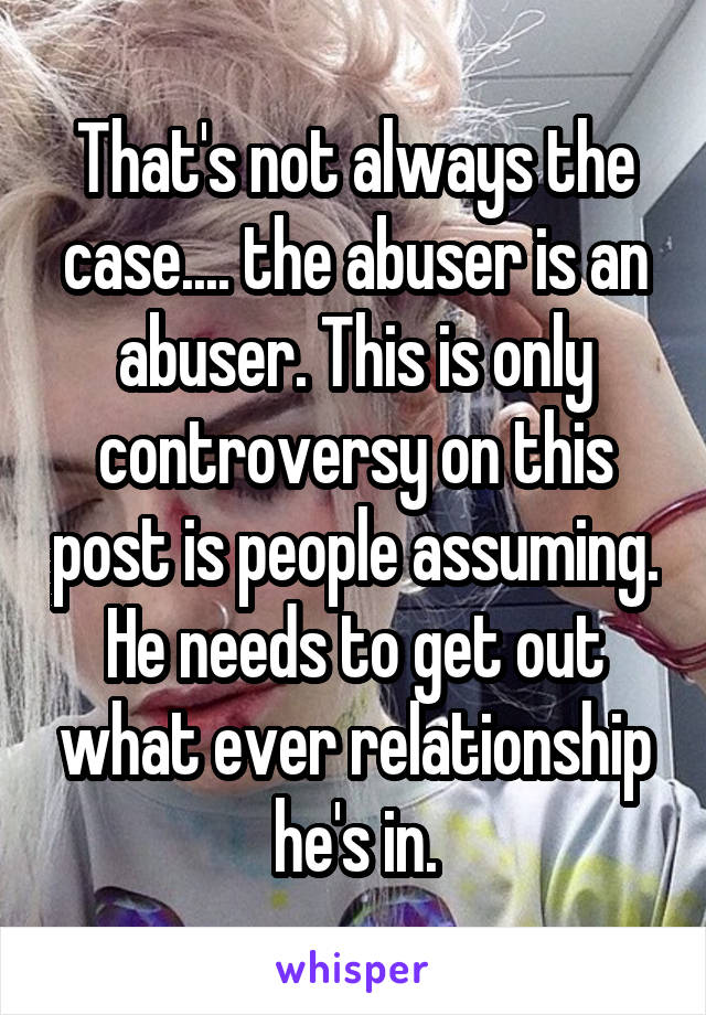 That's not always the case.... the abuser is an abuser. This is only controversy on this post is people assuming. He needs to get out what ever relationship he's in.