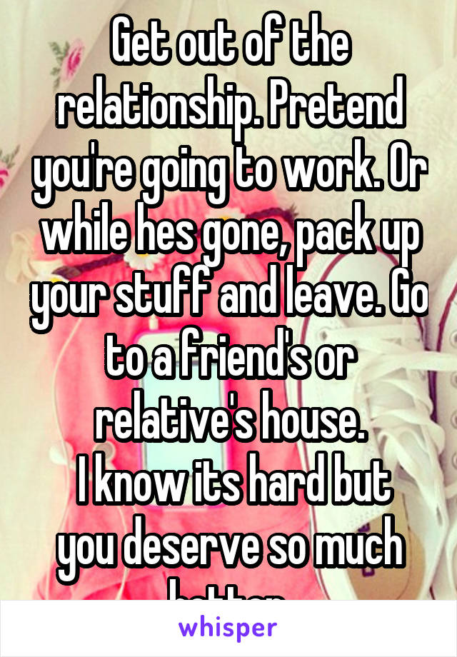 Get out of the relationship. Pretend you're going to work. Or while hes gone, pack up your stuff and leave. Go to a friend's or relative's house.
 I know its hard but you deserve so much better.
