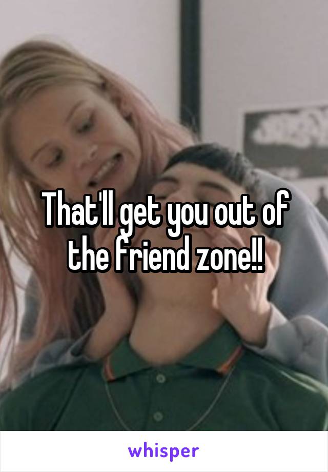 That'll get you out of the friend zone!!