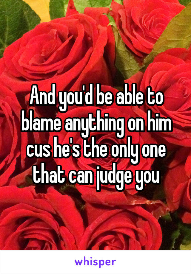 And you'd be able to blame anything on him cus he's the only one that can judge you