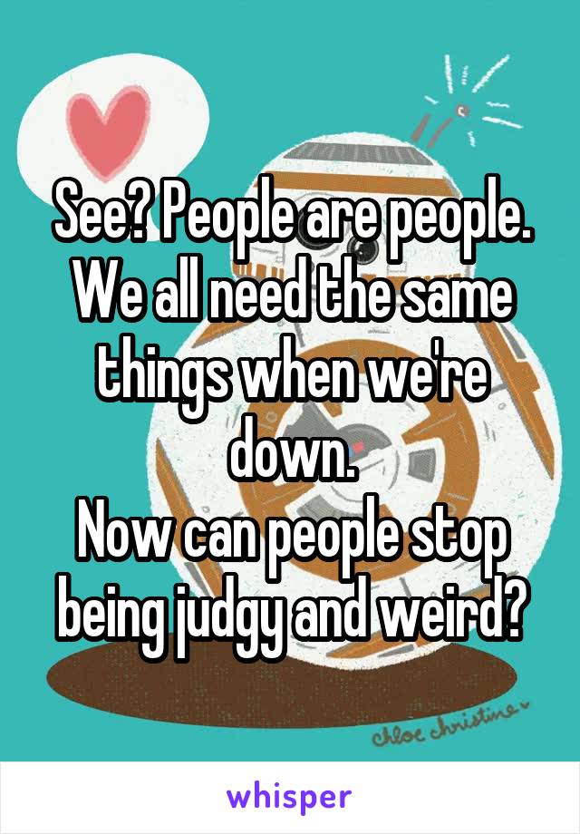 See? People are people. We all need the same things when we're down.
Now can people stop being judgy and weird?