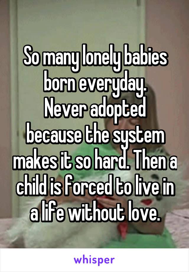 So many lonely babies born everyday.
Never adopted because the system makes it so hard. Then a child is forced to live in a life without love.