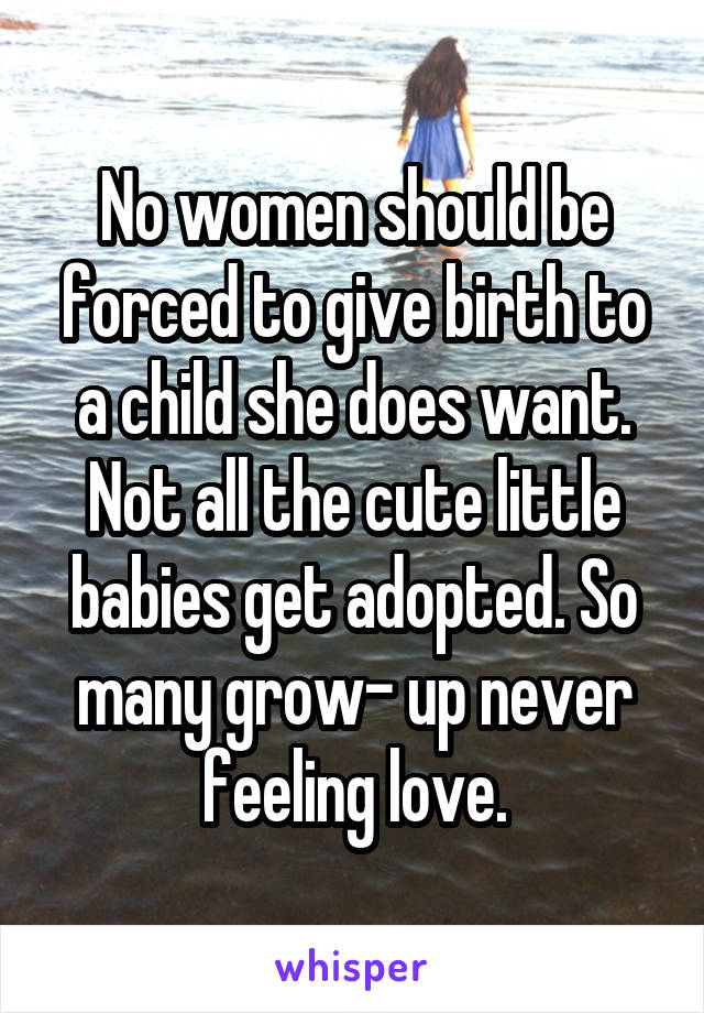 No women should be forced to give birth to a child she does want. Not all the cute little babies get adopted. So many grow- up never feeling love.