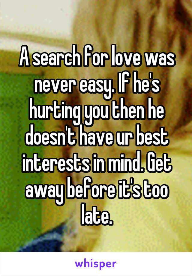 A search for love was never easy. If he's hurting you then he doesn't have ur best interests in mind. Get away before it's too late.