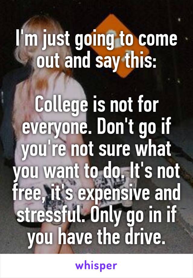 I'm just going to come out and say this:

College is not for everyone. Don't go if you're not sure what you want to do. It's not free, it's expensive and stressful. Only go in if you have the drive.