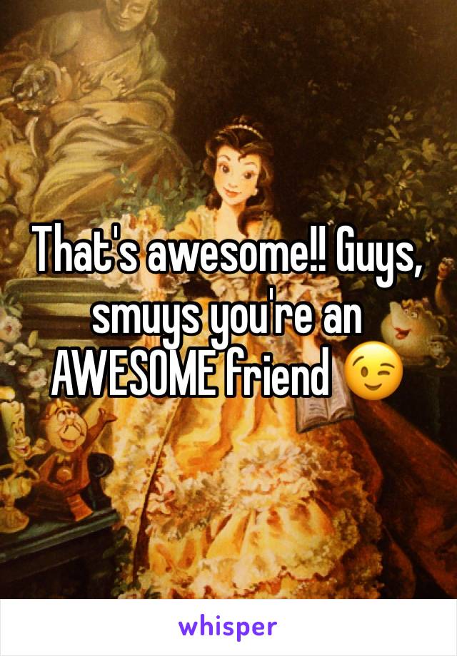 That's awesome!! Guys, smuys you're an AWESOME friend 😉