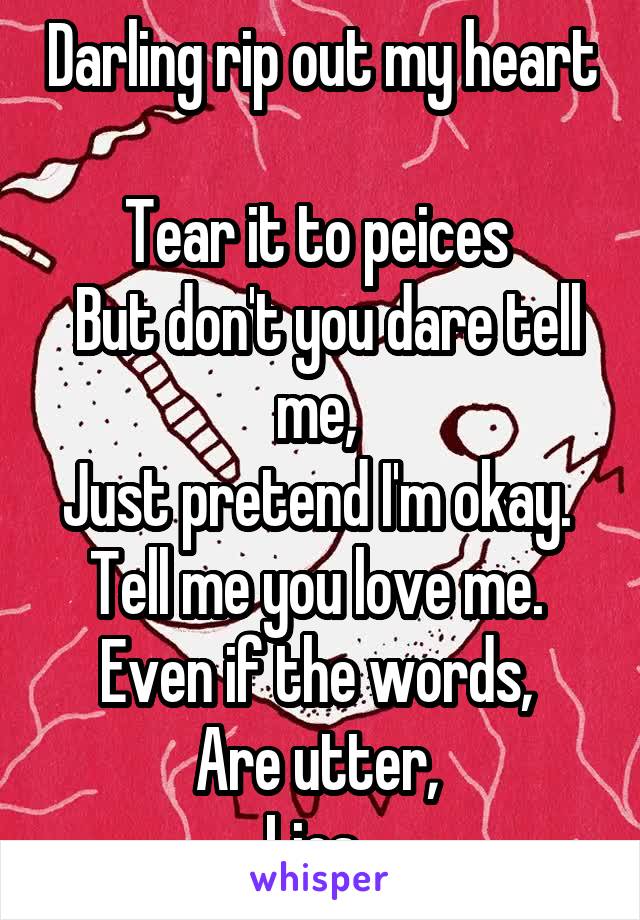 Darling rip out my heart 
Tear it to peices 
 But don't you dare tell me, 
Just pretend I'm okay. 
Tell me you love me. 
Even if the words, 
Are utter, 
Lies. 