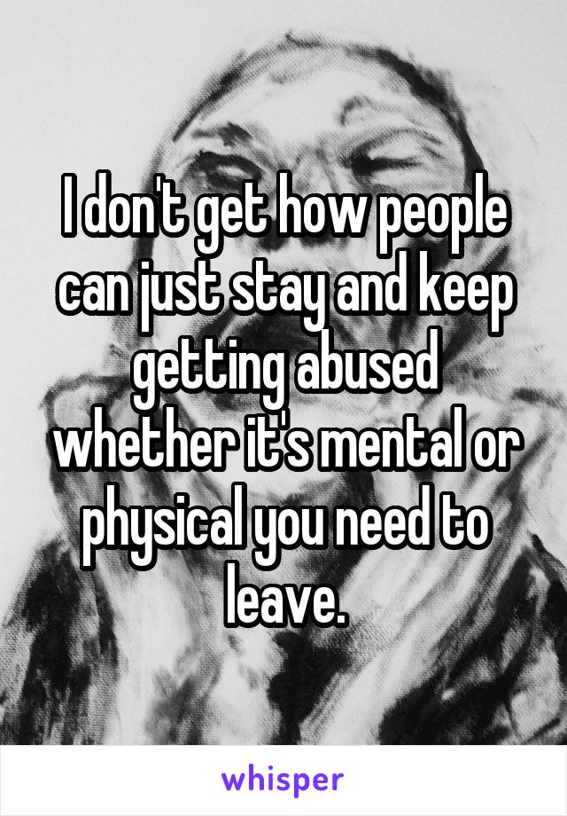 I don't get how people can just stay and keep getting abused whether it's mental or physical you need to leave.