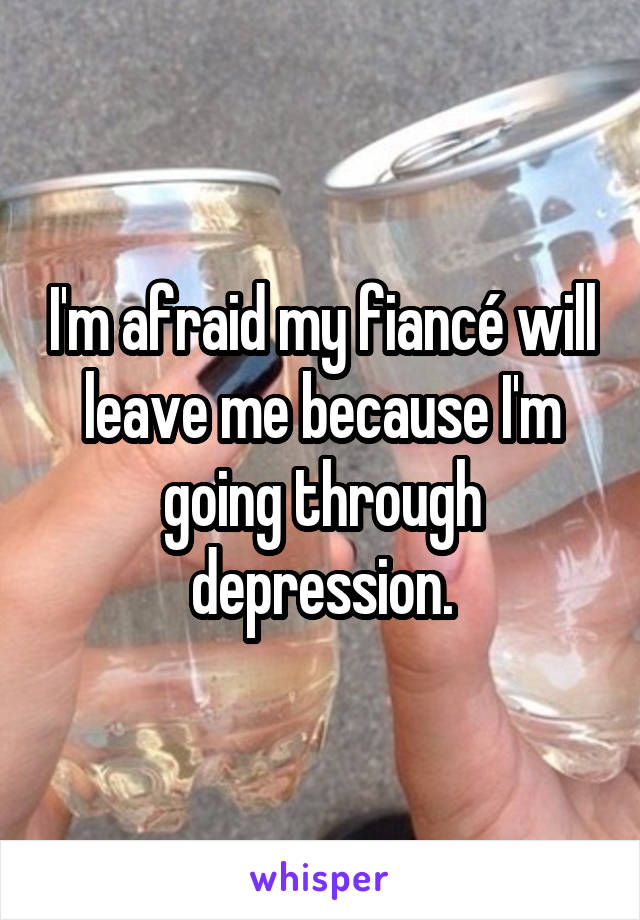 I'm afraid my fiancé will leave me because I'm going through depression.