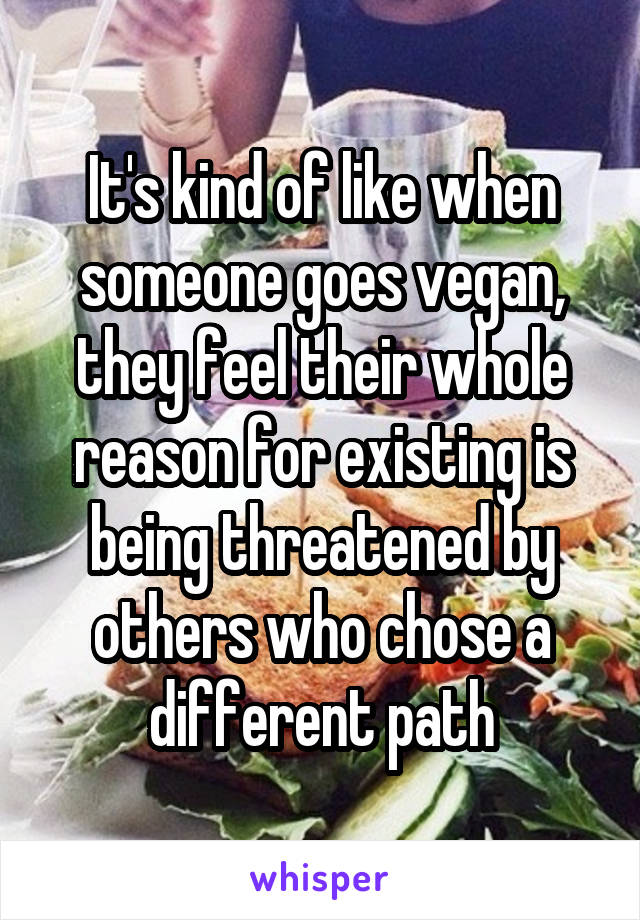 It's kind of like when someone goes vegan, they feel their whole reason for existing is being threatened by others who chose a different path