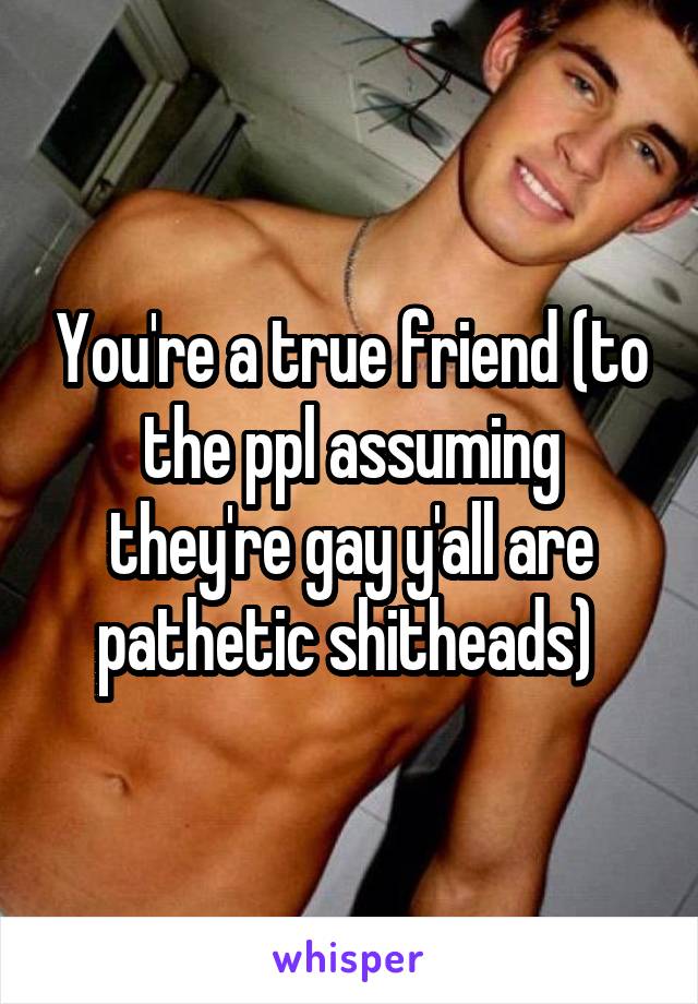 You're a true friend (to the ppl assuming they're gay y'all are pathetic shitheads) 