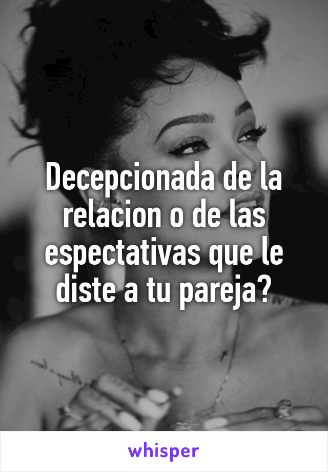 Decepcionada de la relacion o de las espectativas que le diste a tu pareja?