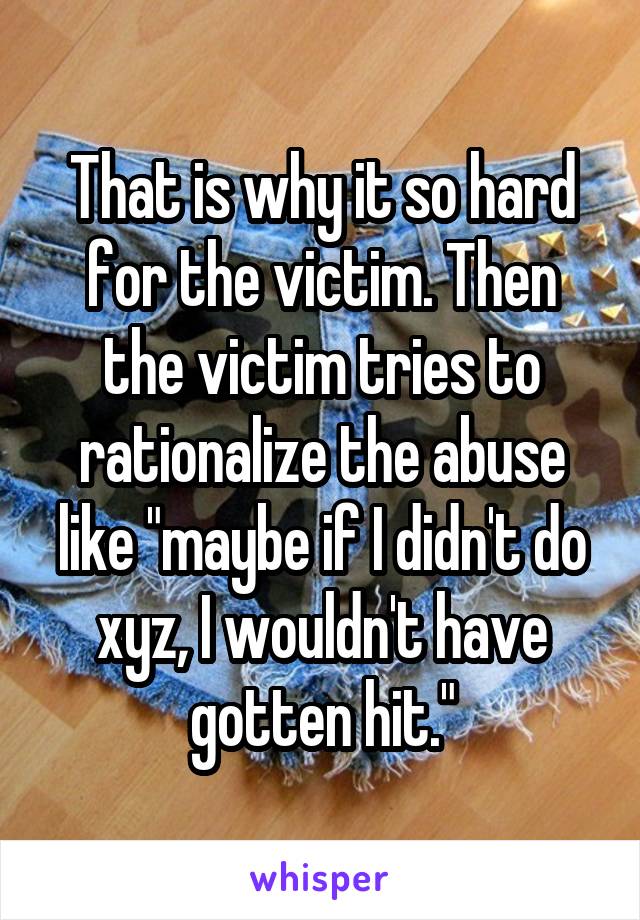 That is why it so hard for the victim. Then the victim tries to rationalize the abuse like "maybe if I didn't do xyz, I wouldn't have gotten hit."