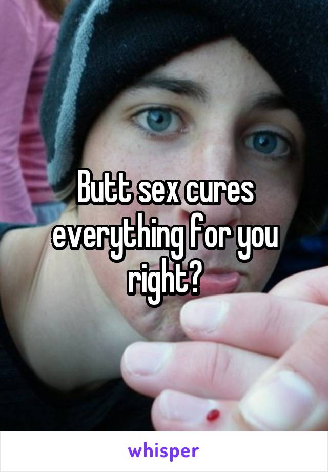 Butt sex cures everything for you right?