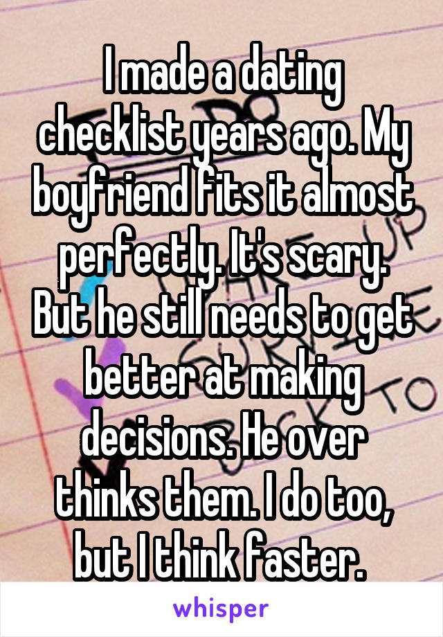 I made a dating checklist years ago. My boyfriend fits it almost perfectly. It's scary. But he still needs to get better at making decisions. He over thinks them. I do too, but I think faster. 