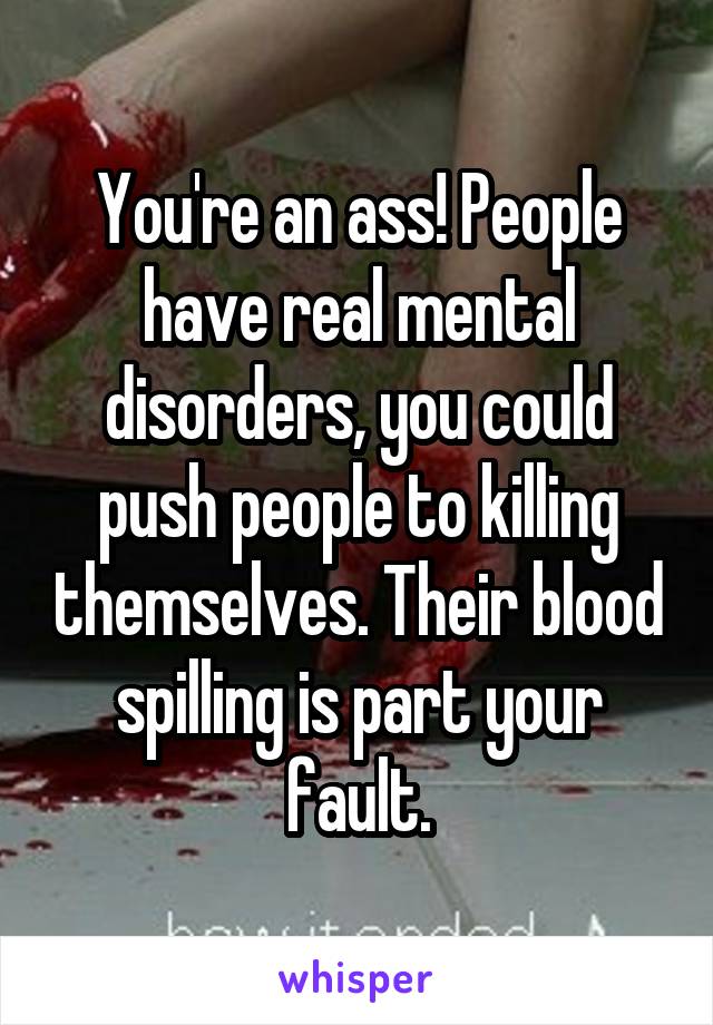 You're an ass! People have real mental disorders, you could push people to killing themselves. Their blood spilling is part your fault.