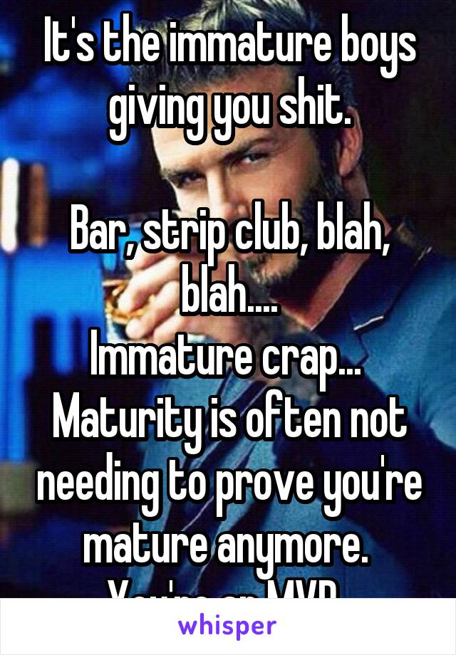 It's the immature boys giving you shit.

Bar, strip club, blah, blah....
Immature crap...  Maturity is often not needing to prove you're mature anymore. 
You're an MVP. 