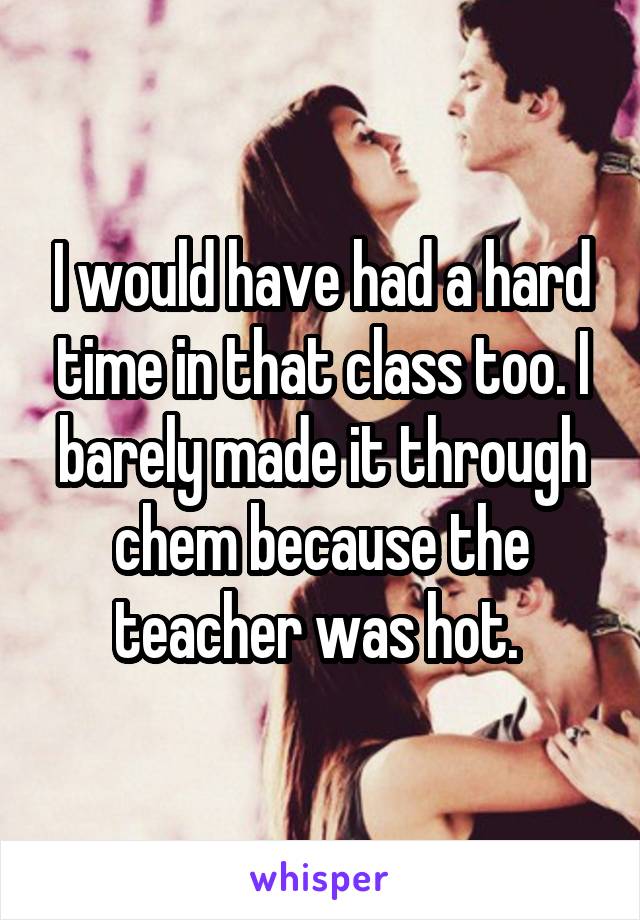 I would have had a hard time in that class too. I barely made it through chem because the teacher was hot. 