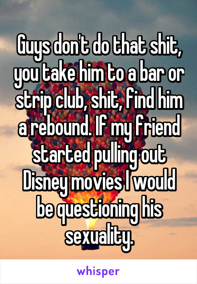 Guys don't do that shit, you take him to a bar or strip club, shit, find him a rebound. If my friend started pulling out Disney movies I would be questioning his sexuality.