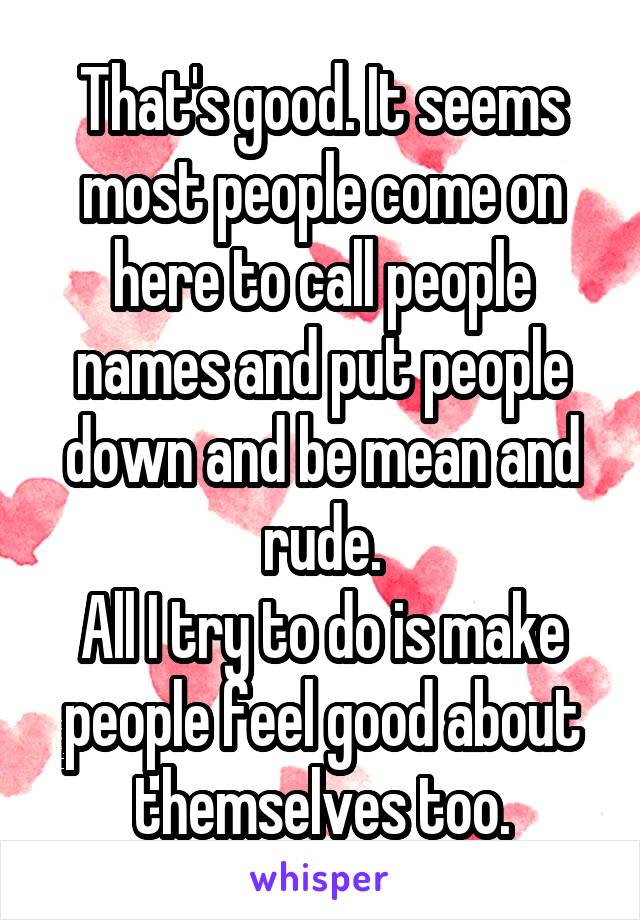 That's good. It seems most people come on here to call people names and put people down and be mean and rude.
All I try to do is make people feel good about themselves too.