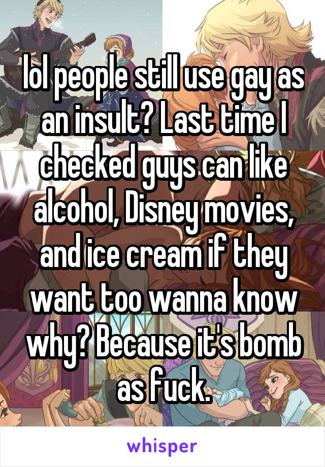 lol people still use gay as an insult? Last time I checked guys can like alcohol, Disney movies, and ice cream if they want too wanna know why? Because it's bomb as fuck.