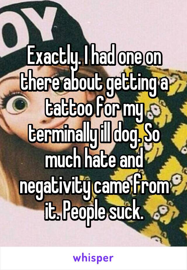 Exactly. I had one on there about getting a tattoo for my terminally ill dog. So much hate and negativity came from it. People suck.