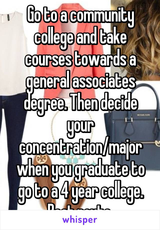Go to a community college and take courses towards a general associates degree. Then decide your concentration/major when you graduate to go to a 4 year college. Best route 