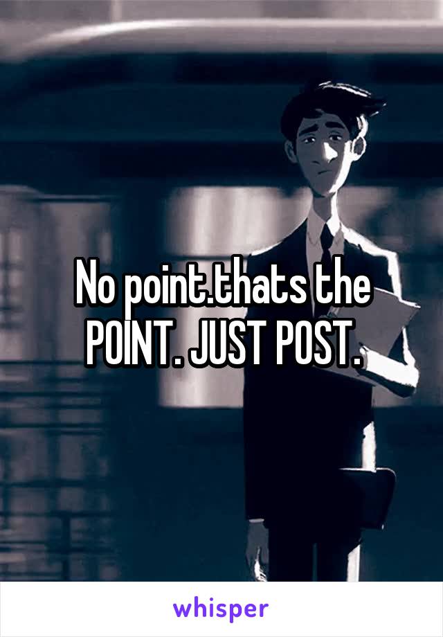 No point.thats the POINT. JUST POST.