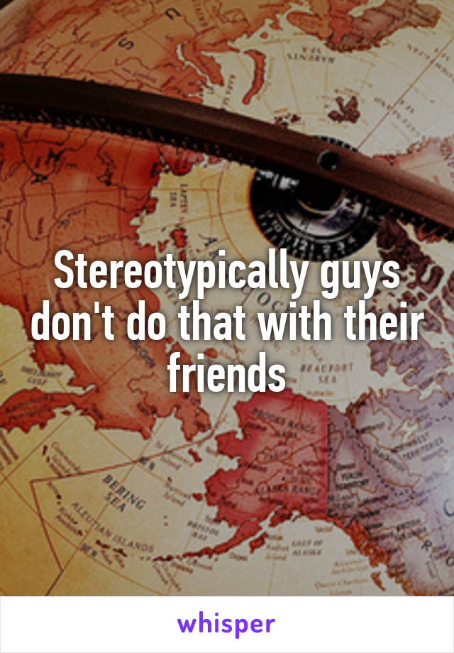 Stereotypically guys don't do that with their friends