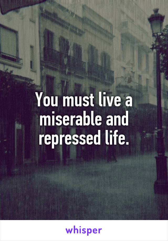 You must live a miserable and repressed life.