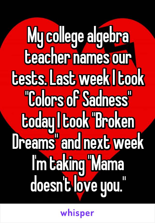 My college algebra teacher names our tests. Last week I took "Colors of Sadness" today I took "Broken Dreams" and next week I'm taking "Mama doesn't love you."