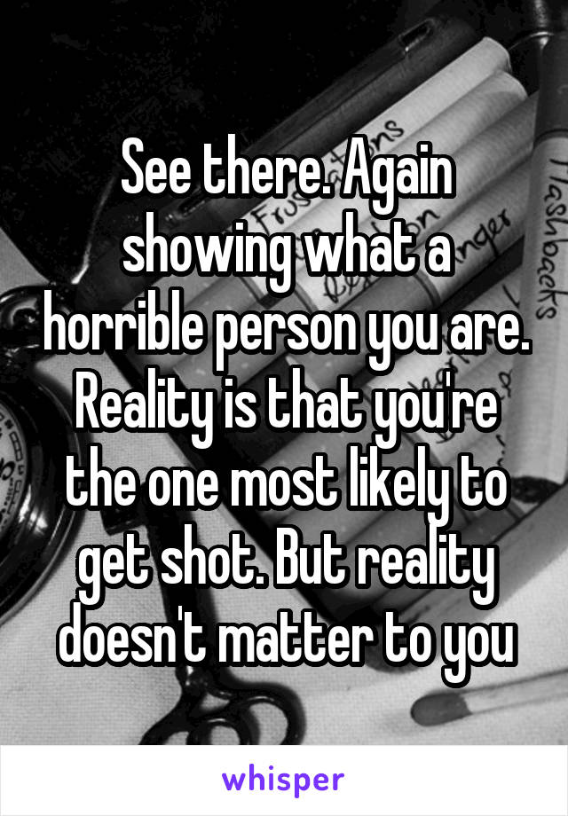 See there. Again showing what a horrible person you are.
Reality is that you're the one most likely to get shot. But reality doesn't matter to you