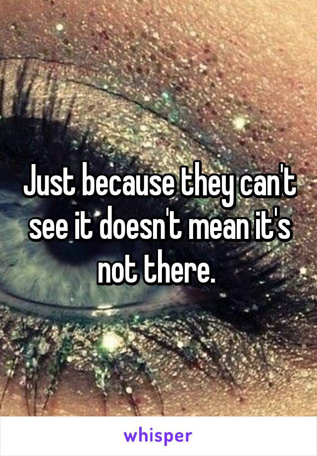 Just because they can't see it doesn't mean it's not there. 