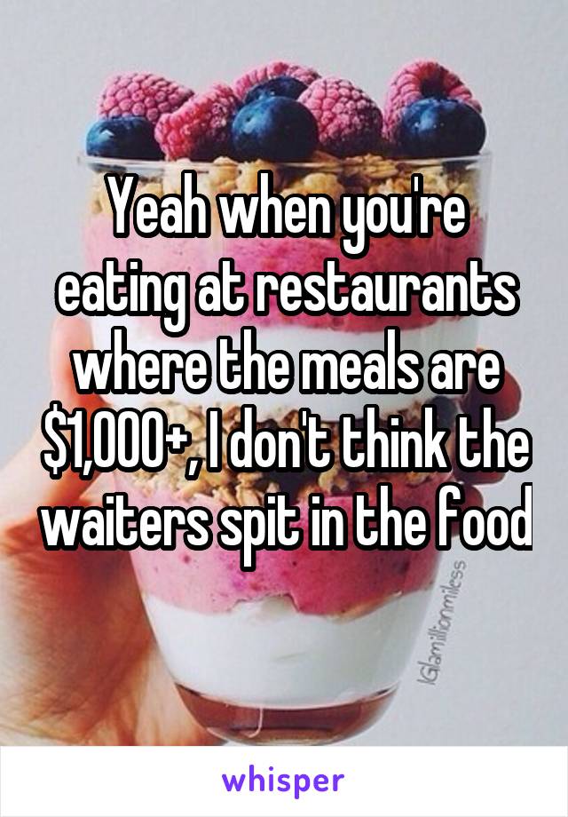 Yeah when you're eating at restaurants where the meals are $1,000+, I don't think the waiters spit in the food 