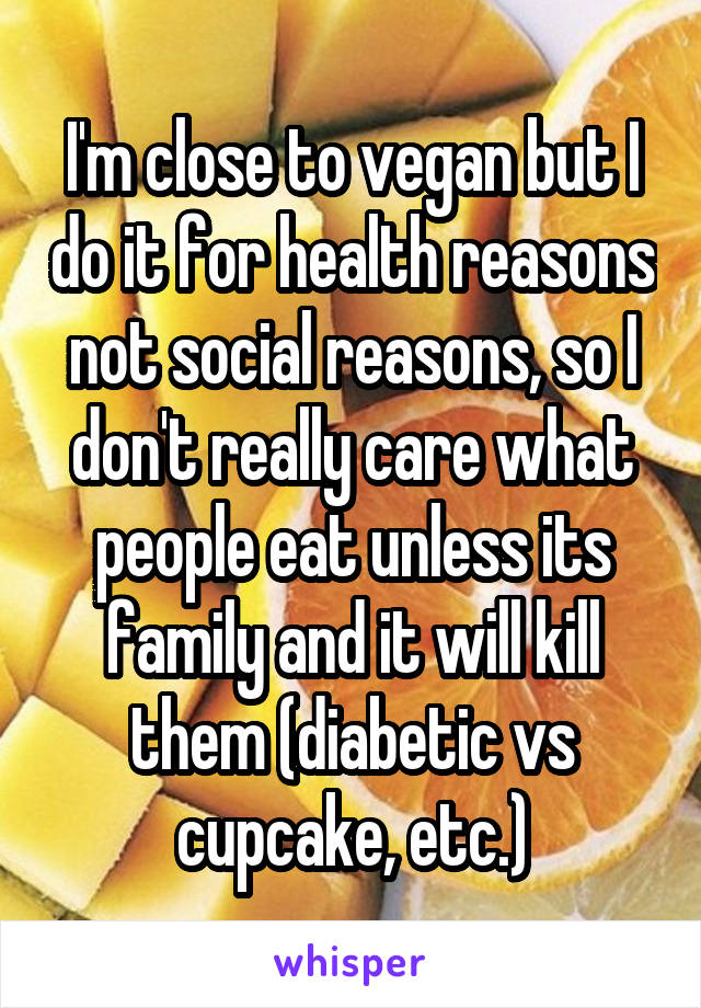 I'm close to vegan but I do it for health reasons not social reasons, so I don't really care what people eat unless its family and it will kill them (diabetic vs cupcake, etc.)