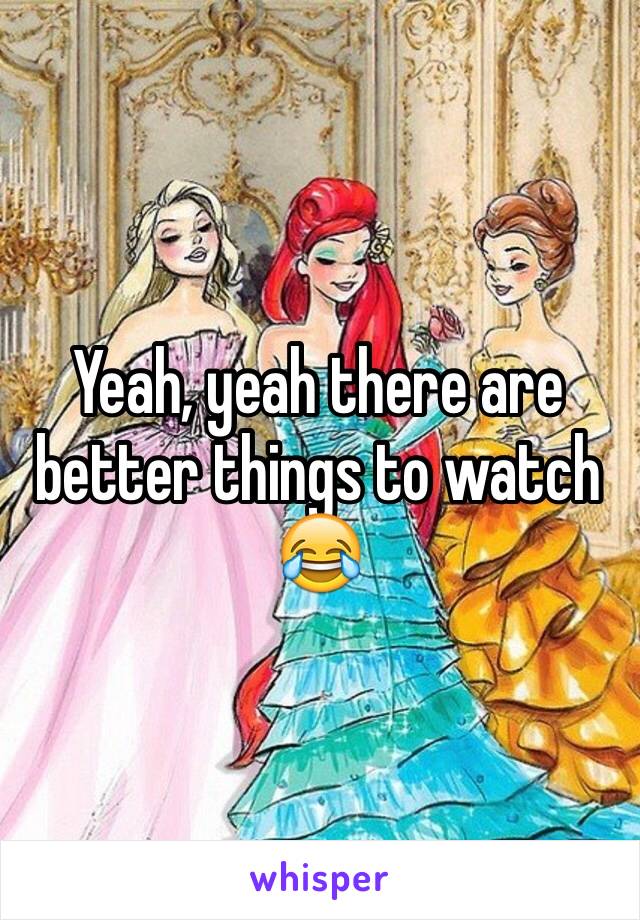 Yeah, yeah there are better things to watch
😂