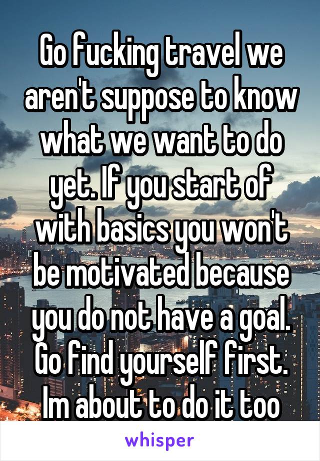 Go fucking travel we aren't suppose to know what we want to do yet. If you start of with basics you won't be motivated because you do not have a goal. Go find yourself first. Im about to do it too