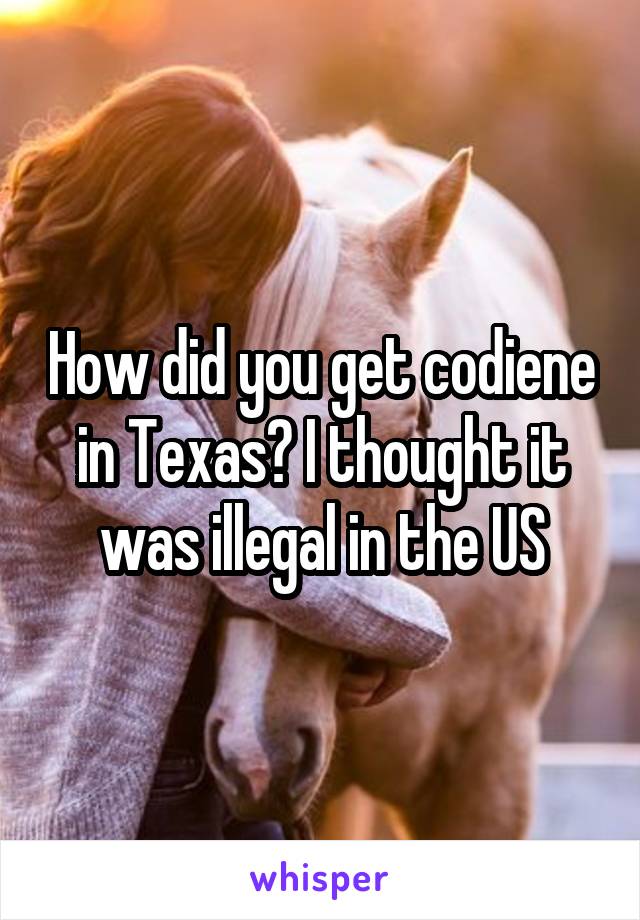 How did you get codiene in Texas? I thought it was illegal in the US