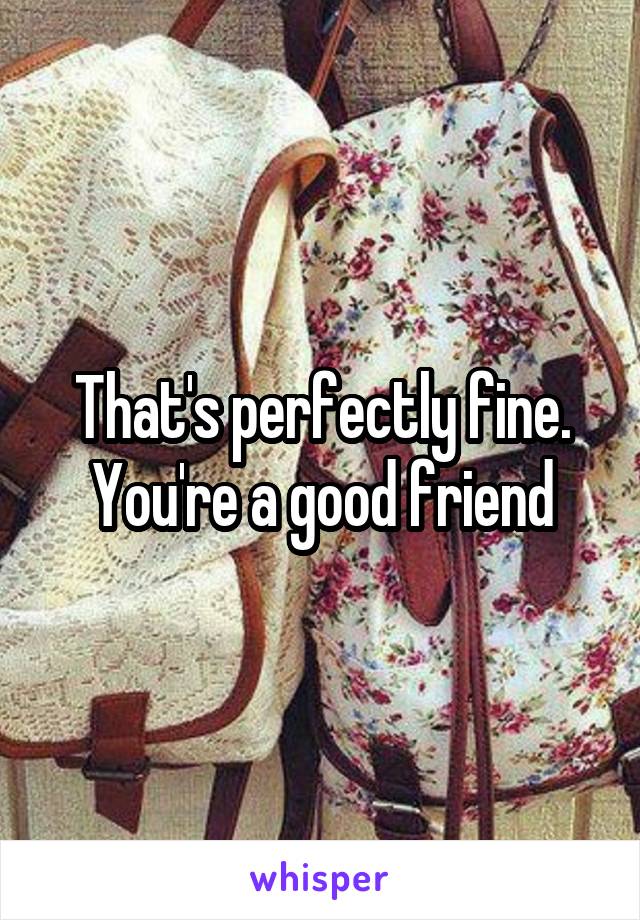 That's perfectly fine. You're a good friend