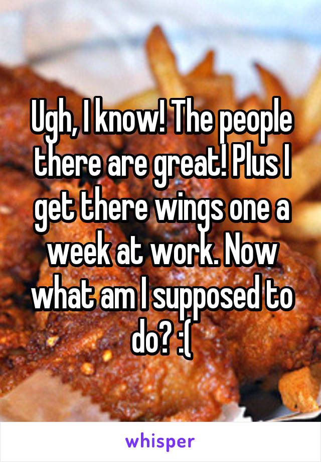 Ugh, I know! The people there are great! Plus I get there wings one a week at work. Now what am I supposed to do? :(