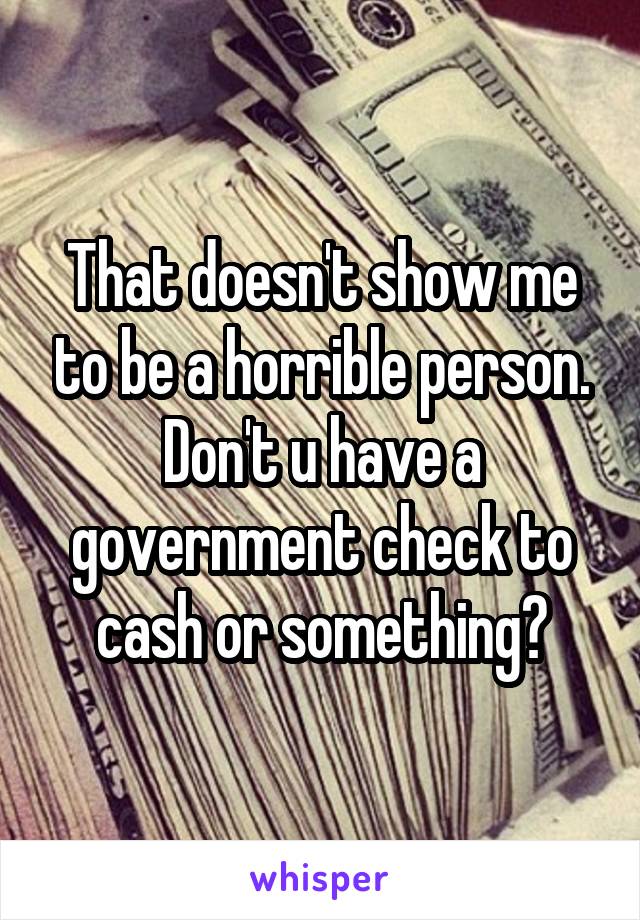 That doesn't show me to be a horrible person. Don't u have a government check to cash or something?