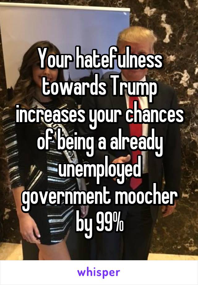 Your hatefulness towards Trump increases your chances of being a already unemployed government moocher by 99%