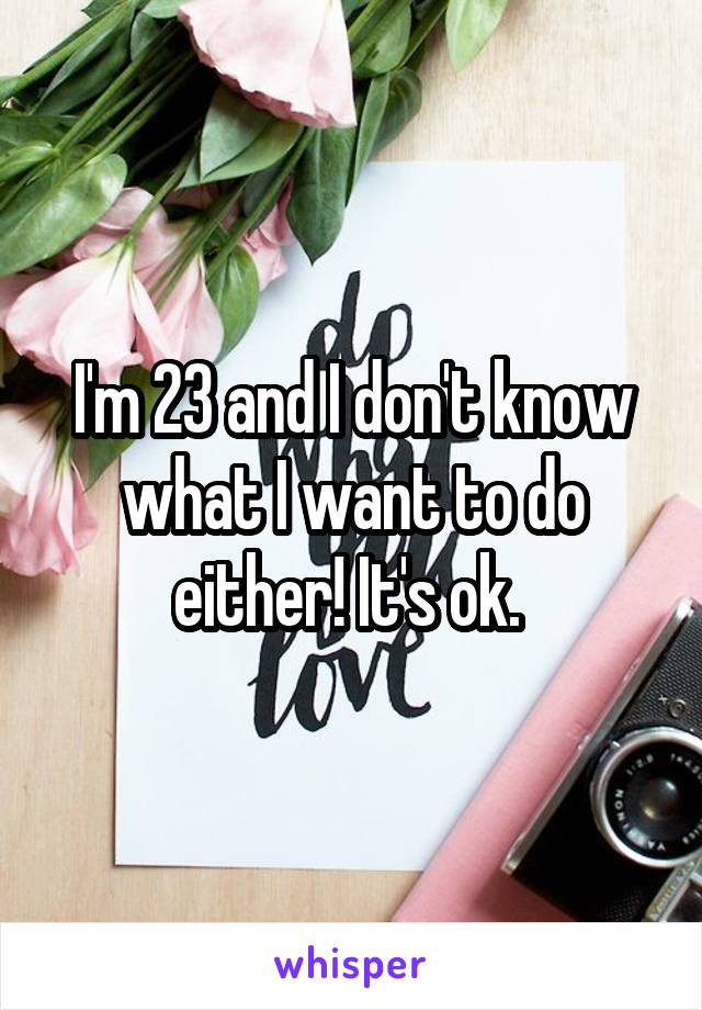 I'm 23 and I don't know what I want to do either! It's ok. 