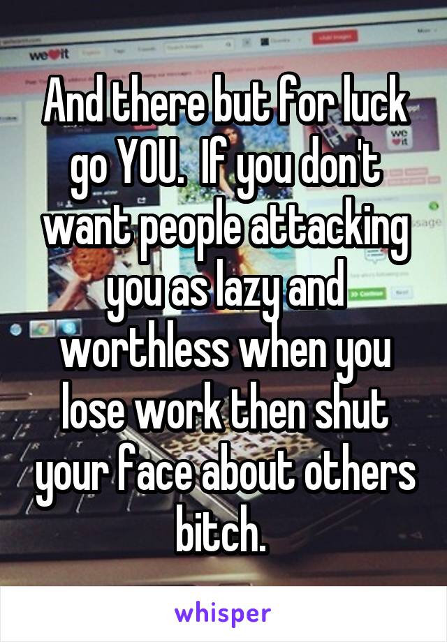 And there but for luck go YOU.  If you don't want people attacking you as lazy and worthless when you lose work then shut your face about others bitch. 